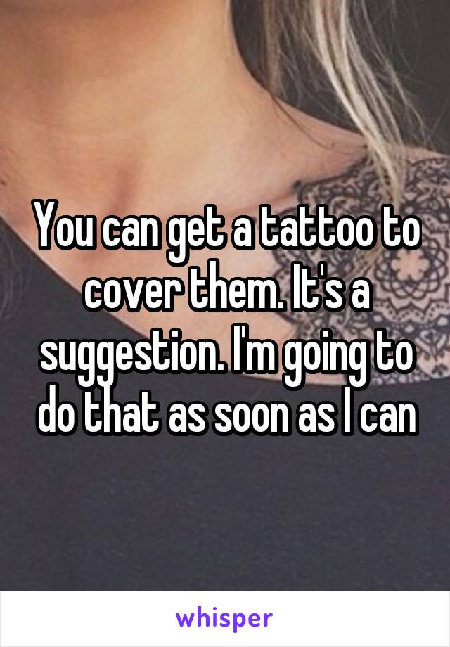 You can get a tattoo to cover them. It's a suggestion. I'm going to do that as soon as I can