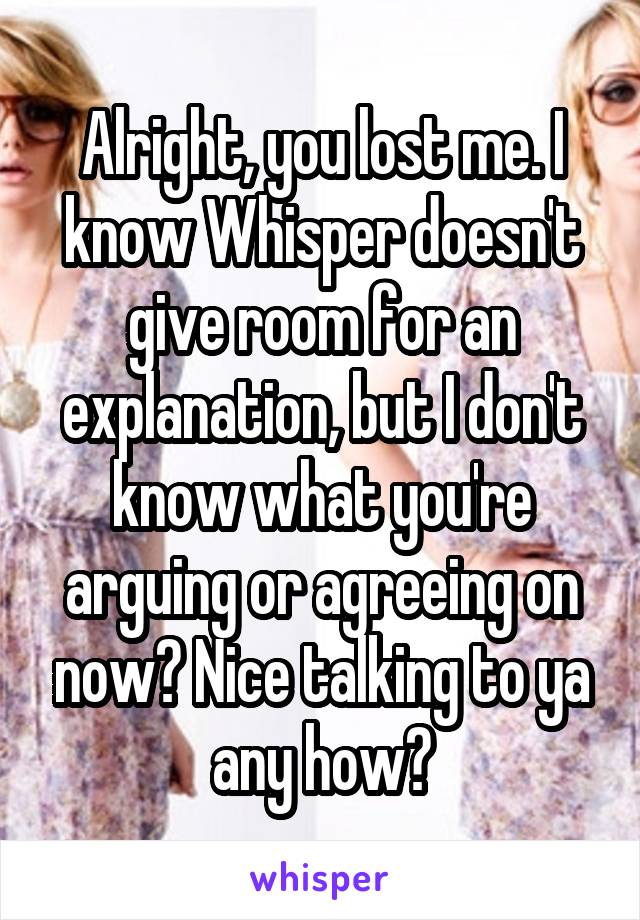 Alright, you lost me. I know Whisper doesn't give room for an explanation, but I don't know what you're arguing or agreeing on now😕 Nice talking to ya any how🤗