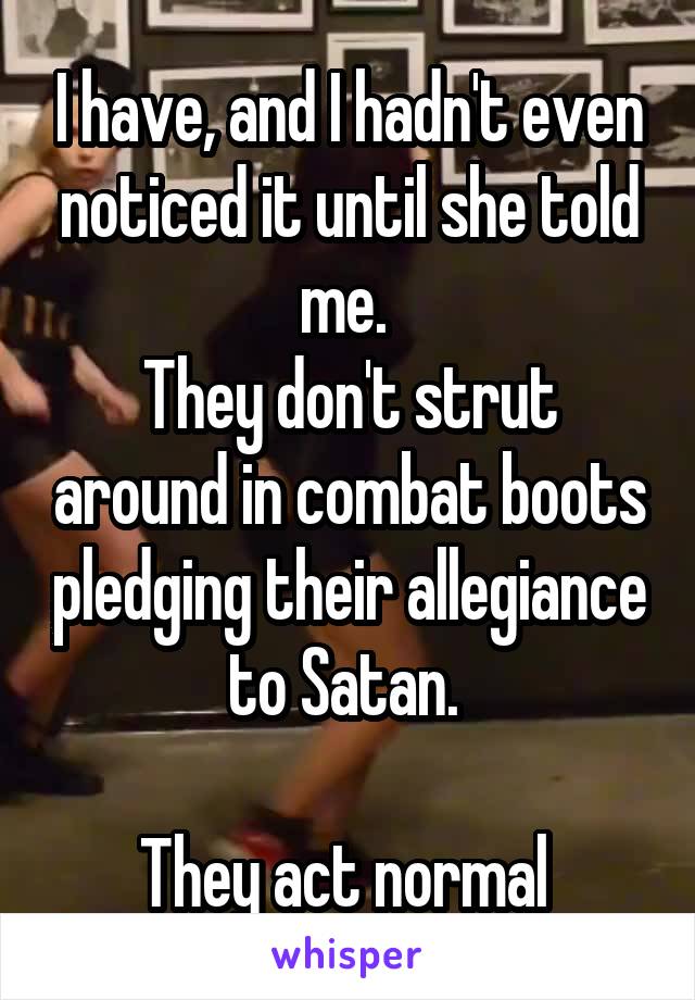 I have, and I hadn't even noticed it until she told me. 
They don't strut around in combat boots pledging their allegiance to Satan. 

They act normal 