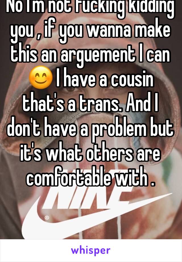 No I'm not fucking kidding you , if you wanna make this an arguement I can 😊 I have a cousin that's a trans. And I don't have a problem but it's what others are comfortable with . 
