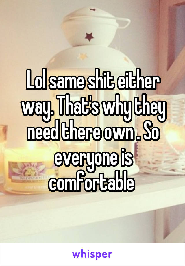 Lol same shit either way. That's why they need there own . So everyone is comfortable 