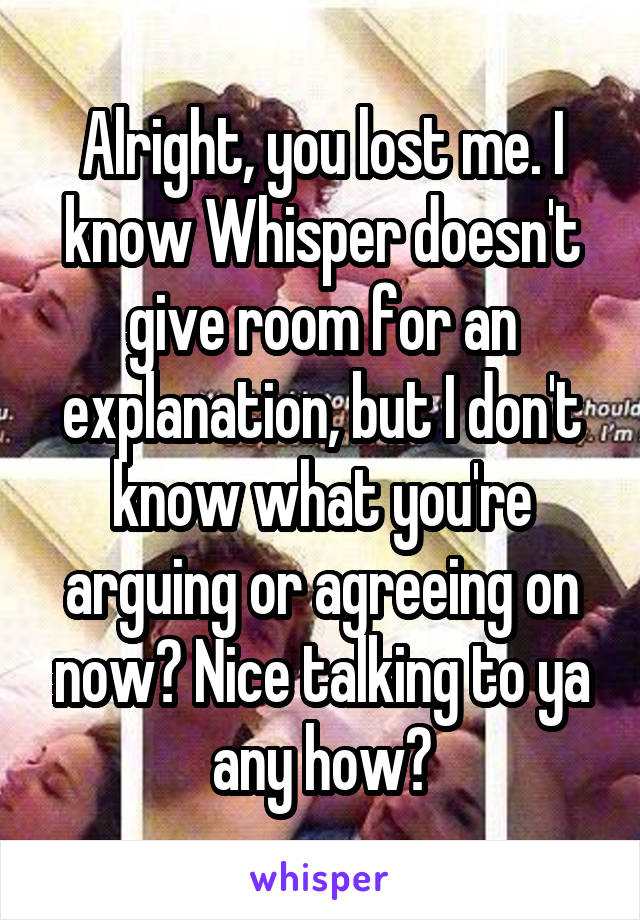 Alright, you lost me. I know Whisper doesn't give room for an explanation, but I don't know what you're arguing or agreeing on now😕 Nice talking to ya any how🤗