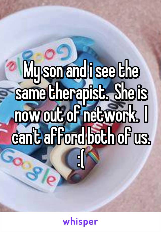 My son and i see the same therapist.  She is now out of network.  I can't afford both of us. :(