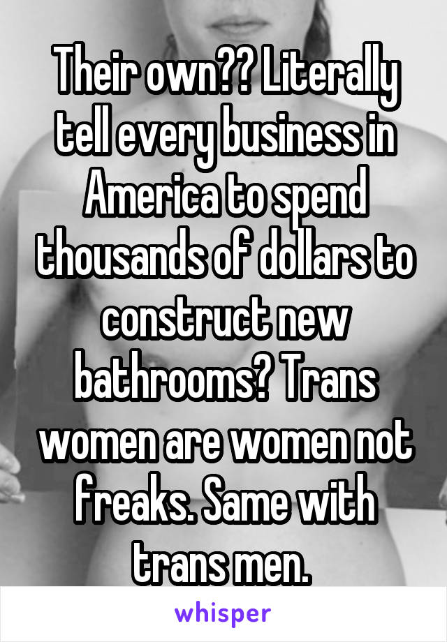 Their own?? Literally tell every business in America to spend thousands of dollars to construct new bathrooms? Trans women are women not freaks. Same with trans men. 