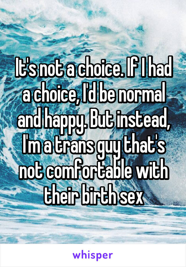 It's not a choice. If I had a choice, I'd be normal and happy. But instead, I'm a trans guy that's not comfortable with their birth sex