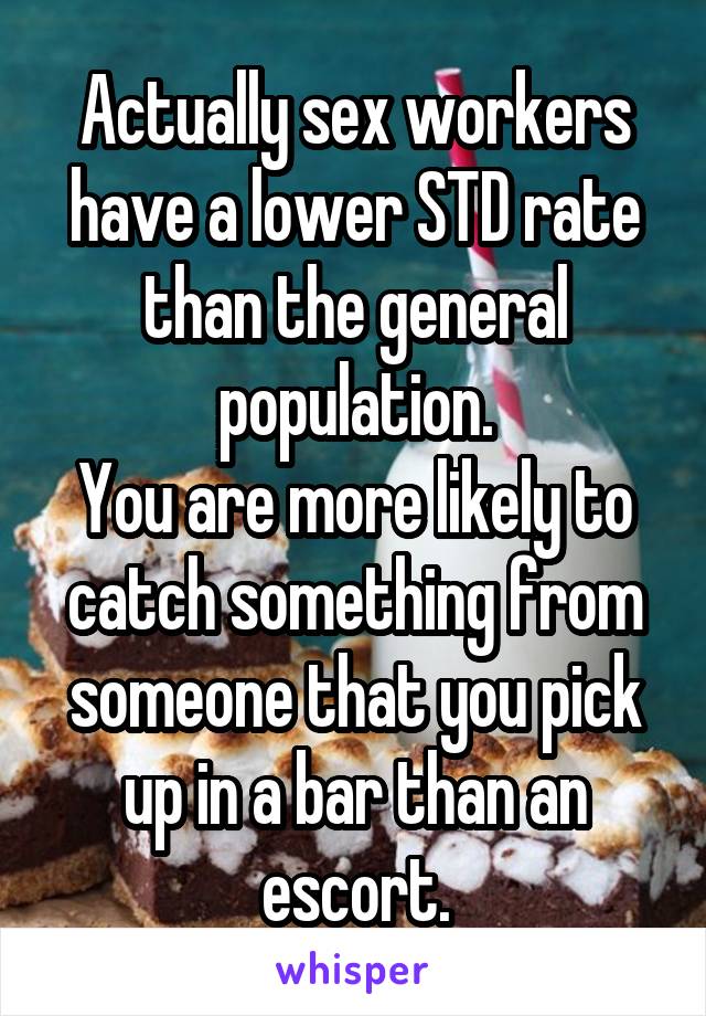 Actually sex workers have a lower STD rate than the general population.
You are more likely to catch something from someone that you pick up in a bar than an escort.