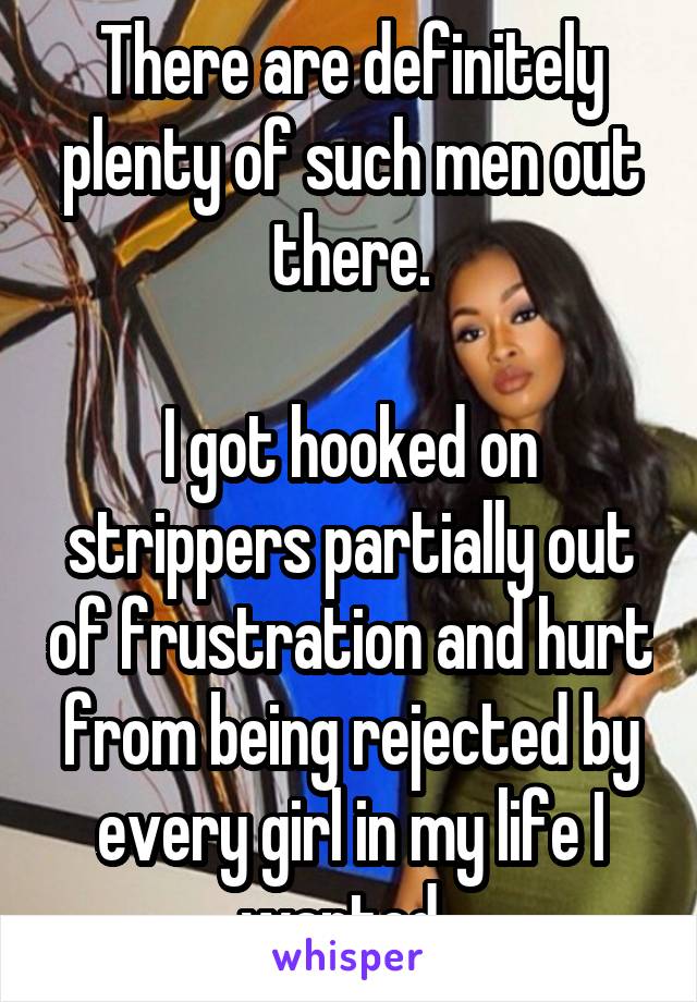 There are definitely plenty of such men out there.

I got hooked on strippers partially out of frustration and hurt from being rejected by every girl in my life I wanted. 