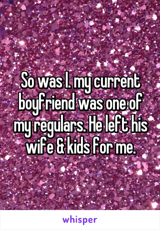 So was I. my current boyfriend was one of my regulars. He left his wife & kids for me.