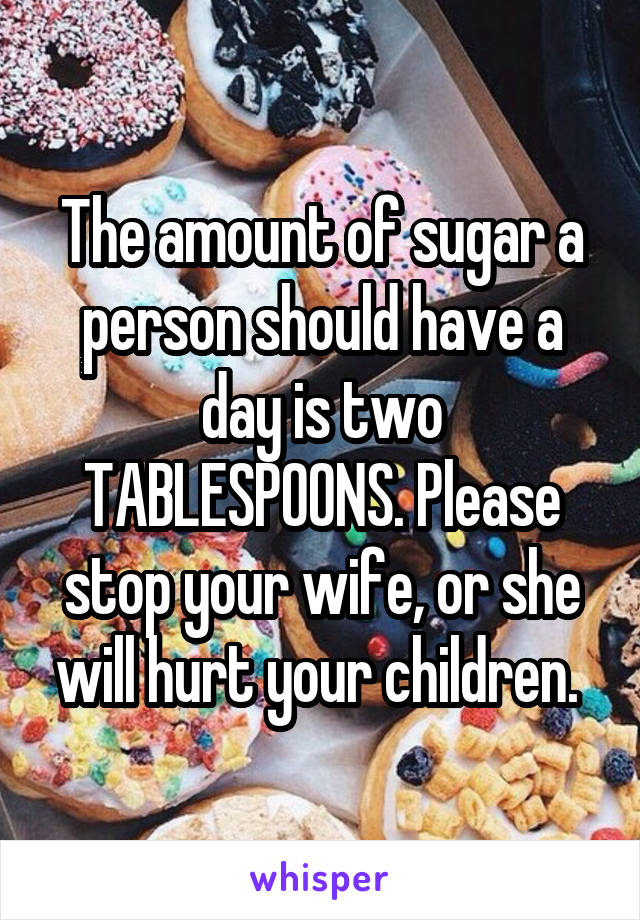 The amount of sugar a person should have a day is two TABLESPOONS. Please stop your wife, or she will hurt your children. 