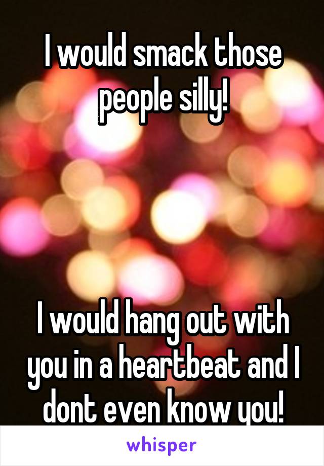 I would smack those people silly!




I would hang out with you in a heartbeat and I dont even know you!