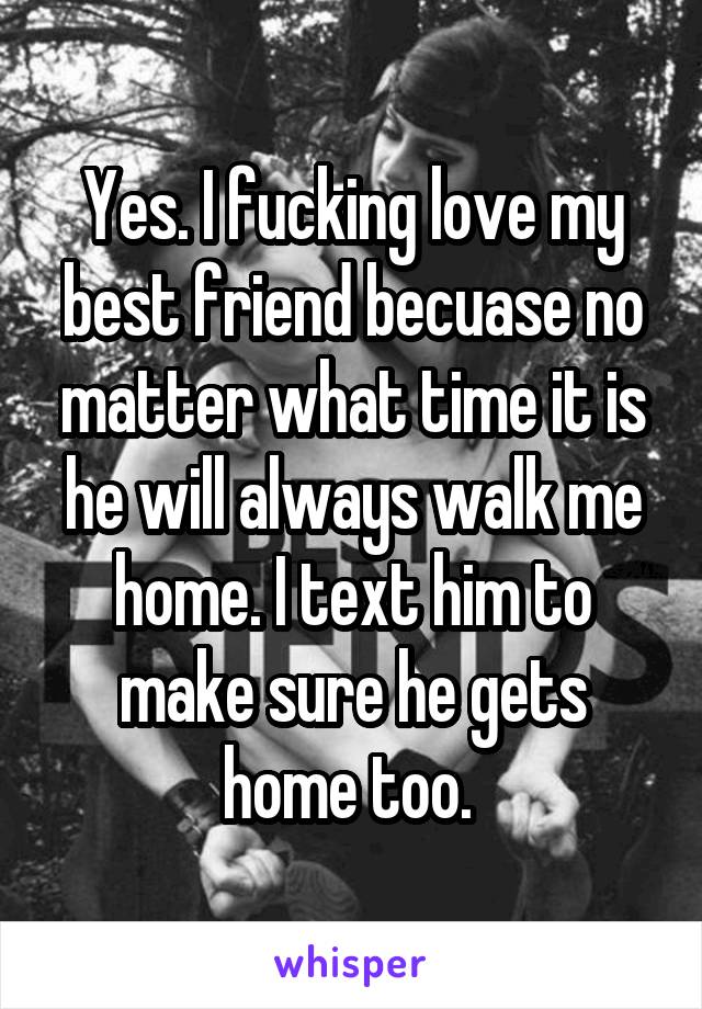 Yes. I fucking love my best friend becuase no matter what time it is he will always walk me home. I text him to make sure he gets home too. 