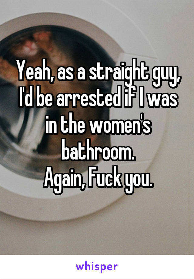 Yeah, as a straight guy, I'd be arrested if I was in the women's bathroom.
Again, Fuck you.
