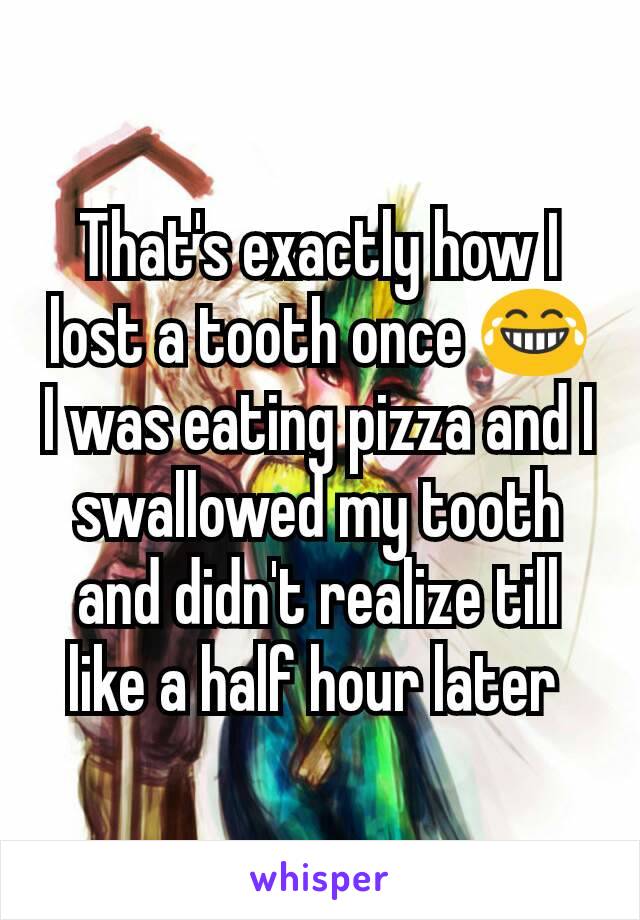 That's exactly how I lost a tooth once 😂 I was eating pizza and I swallowed my tooth and didn't realize till like a half hour later 