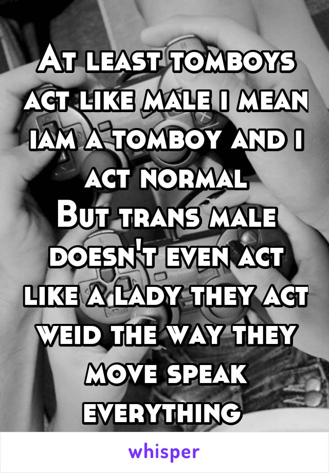 At least tomboys act like male i mean iam a tomboy and i act normal
But trans male doesn't even act like a lady they act weid the way they move speak everything 