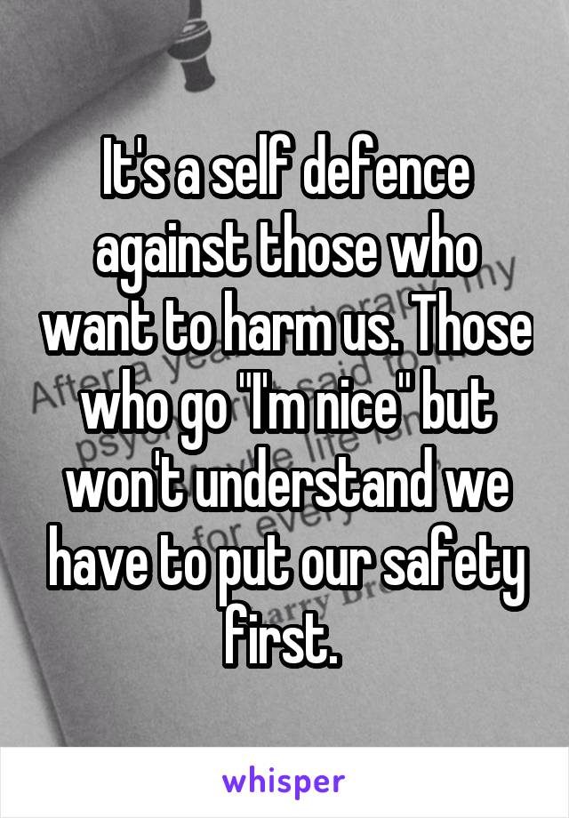 It's a self defence against those who want to harm us. Those who go "I'm nice" but won't understand we have to put our safety first. 