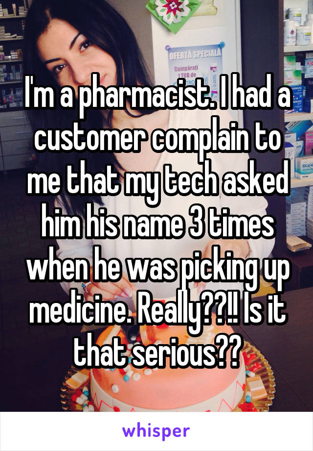 I'm a pharmacist. I had a customer complain to me that my tech asked him his name 3 times when he was picking up medicine. Really??!! Is it that serious??