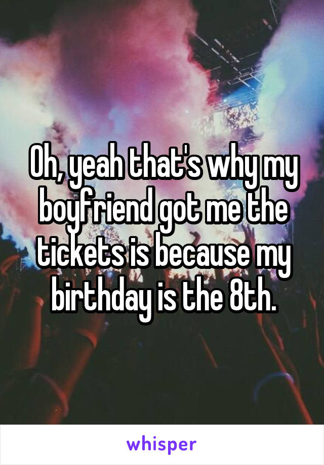 Oh, yeah that's why my boyfriend got me the tickets is because my birthday is the 8th.