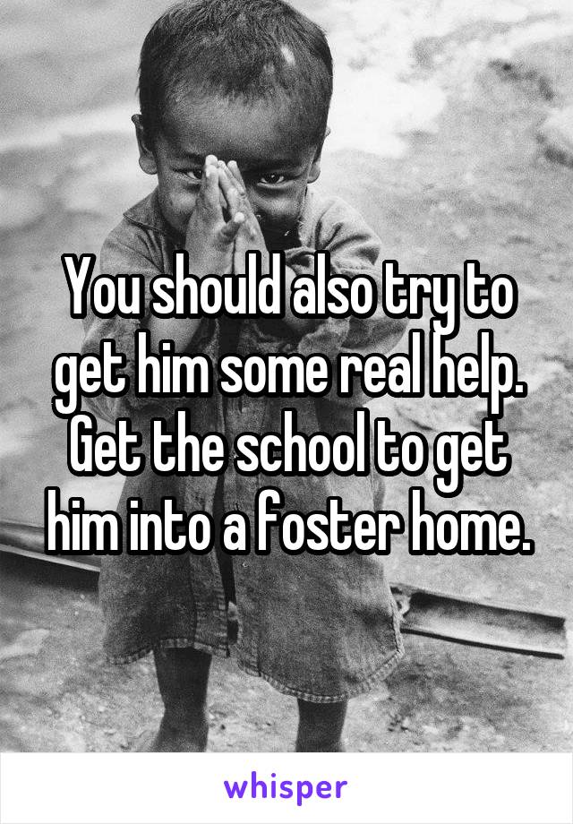 You should also try to get him some real help. Get the school to get him into a foster home.