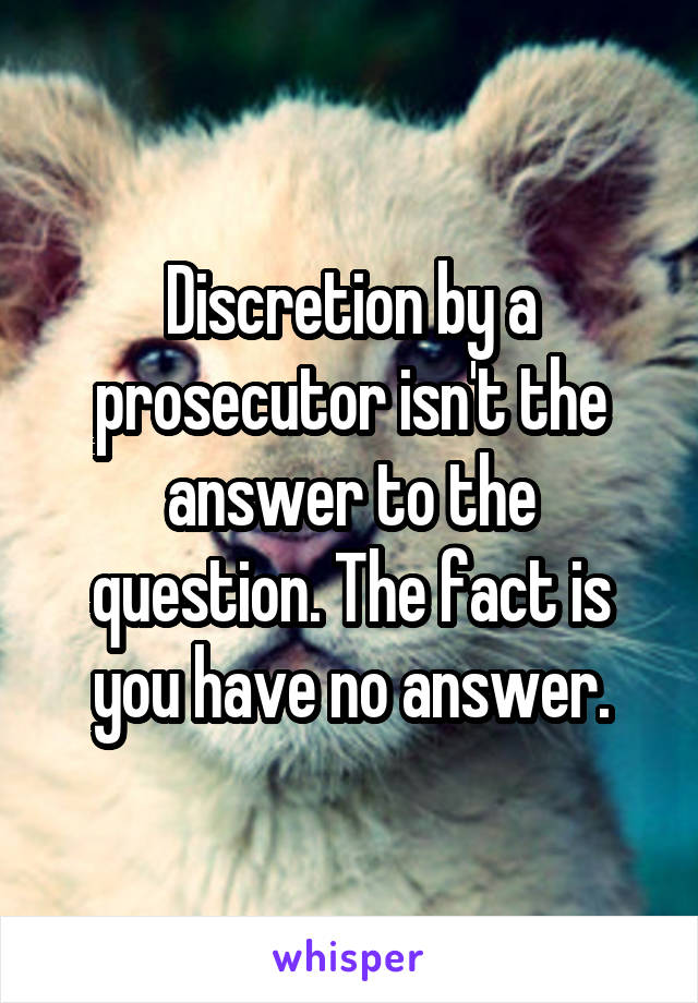 Discretion by a prosecutor isn't the answer to the question. The fact is you have no answer.