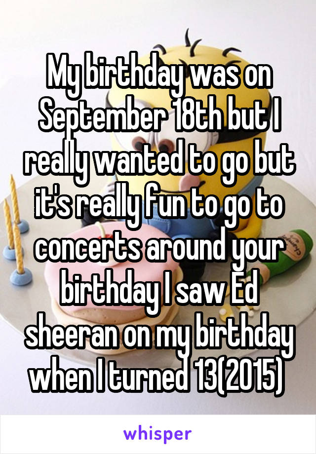 My birthday was on September 18th but I really wanted to go but it's really fun to go to concerts around your birthday I saw Ed sheeran on my birthday when I turned 13(2015) 