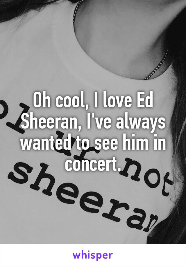 Oh cool, I love Ed Sheeran, I've always wanted to see him in concert.