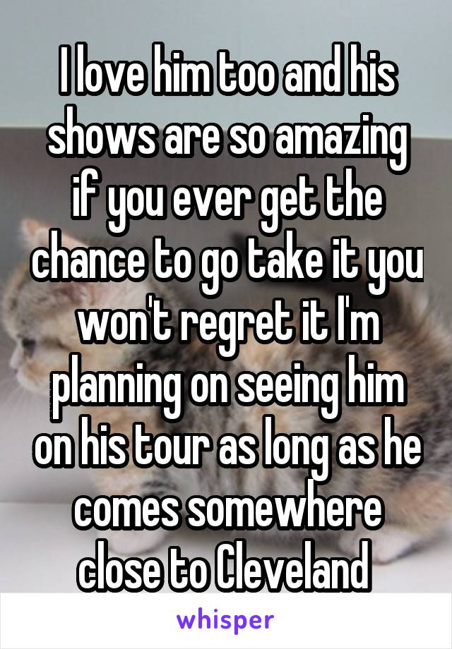 I love him too and his shows are so amazing if you ever get the chance to go take it you won't regret it I'm planning on seeing him on his tour as long as he comes somewhere close to Cleveland 