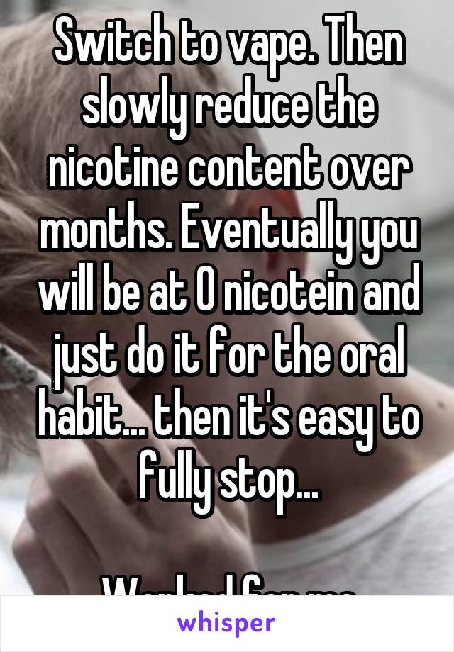 Switch to vape. Then slowly reduce the nicotine content over months. Eventually you will be at 0 nicotein and just do it for the oral habit... then it's easy to fully stop...

Worked for me