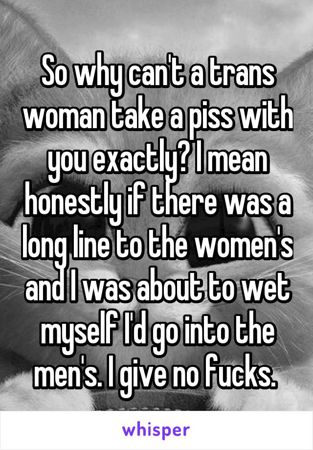 So why can't a trans woman take a piss with you exactly? I mean honestly if there was a long line to the women's and I was about to wet myself I'd go into the men's. I give no fucks. 