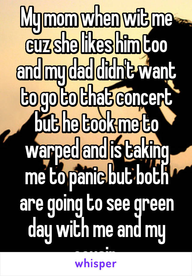 My mom when wit me cuz she likes him too and my dad didn't want to go to that concert but he took me to warped and is taking me to panic but both are going to see green day with me and my cousin 