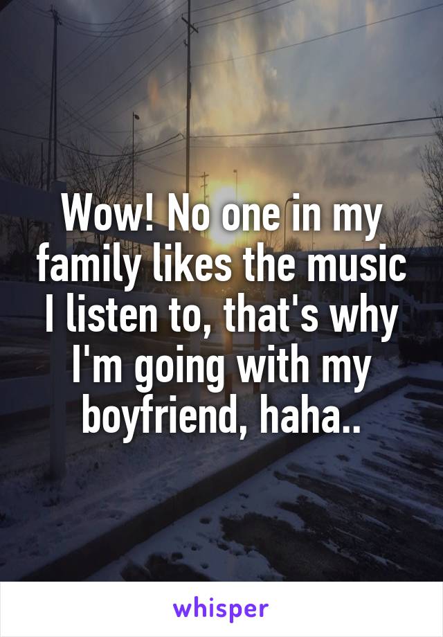 Wow! No one in my family likes the music I listen to, that's why I'm going with my boyfriend, haha..