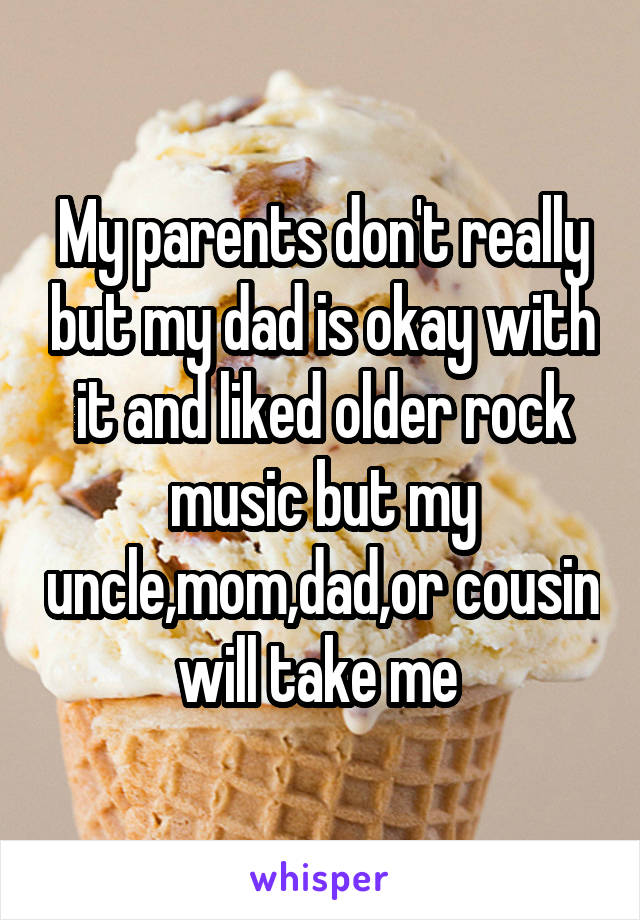 My parents don't really but my dad is okay with it and liked older rock music but my uncle,mom,dad,or cousin will take me 