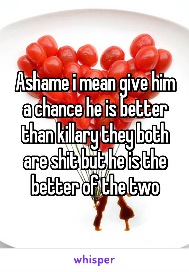 Ashame i mean give him a chance he is better than killary they both are shit but he is the better of the two