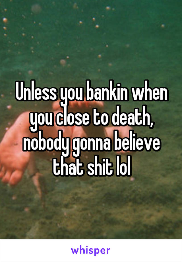 Unless you bankin when you close to death, nobody gonna believe that shit lol