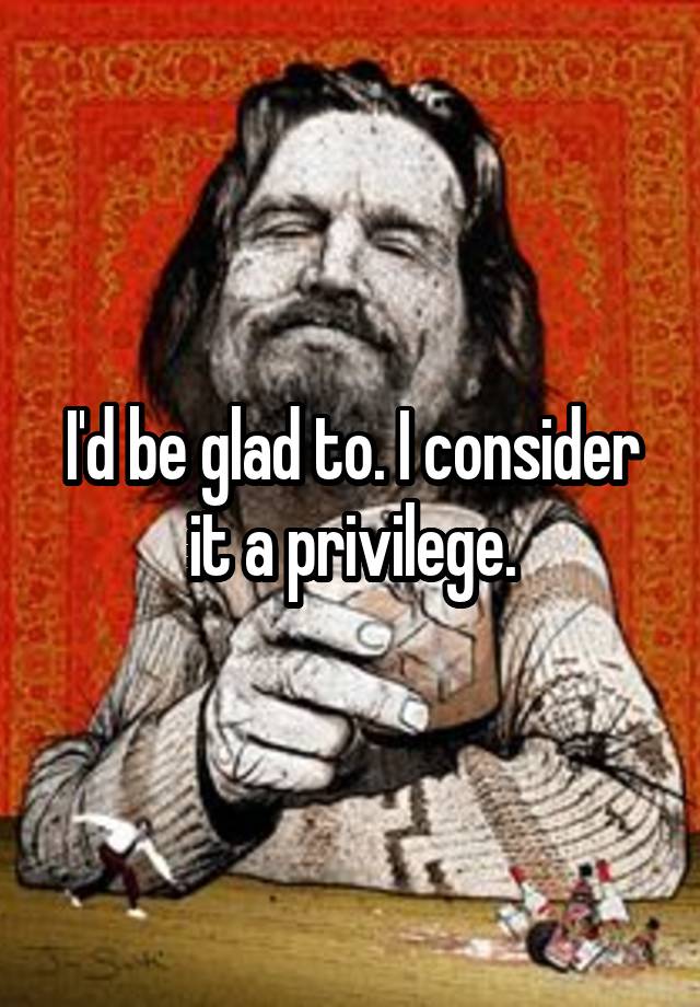 i-d-be-glad-to-i-consider-it-a-privilege