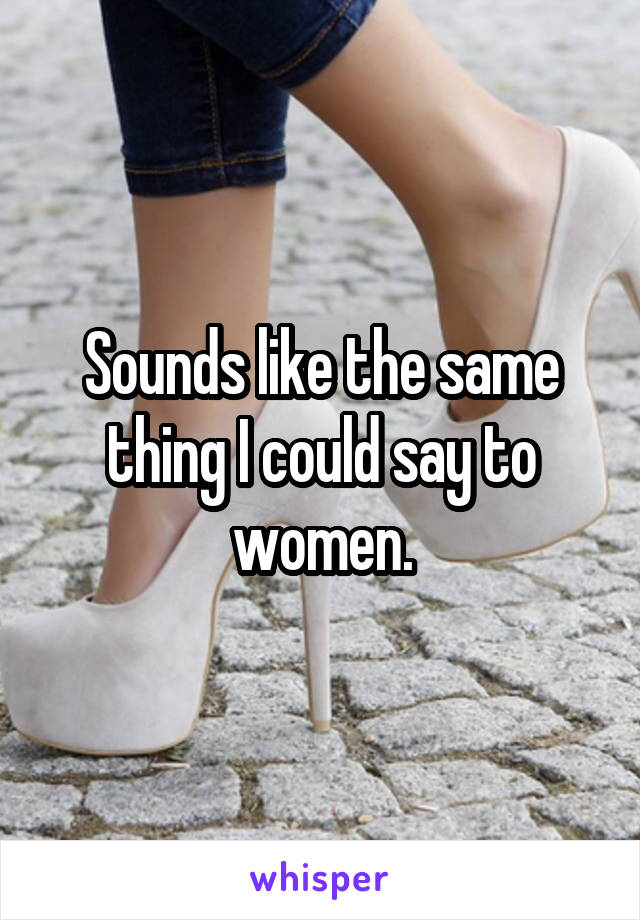 Sounds like the same thing I could say to women.