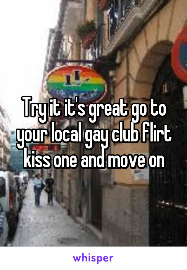 Try it it's great go to your local gay club flirt kiss one and move on