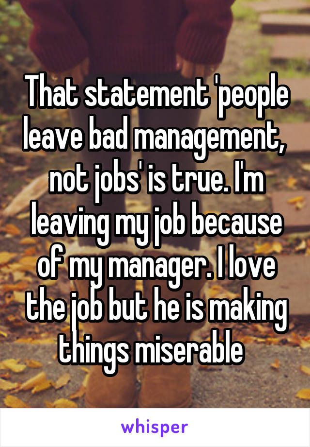 That statement 'people leave bad management,  not jobs' is true. I'm leaving my job because of my manager. I love the job but he is making things miserable  