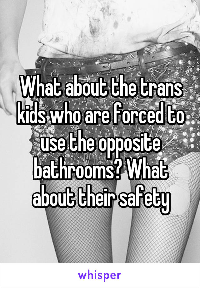 What about the trans kids who are forced to use the opposite bathrooms? What about their safety