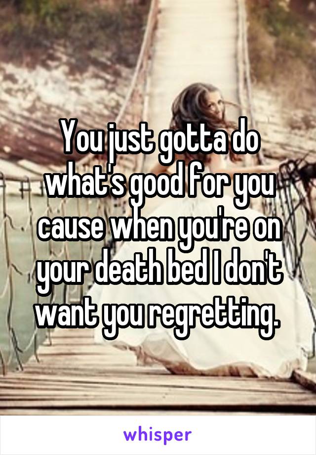 You just gotta do what's good for you cause when you're on your death bed I don't want you regretting. 