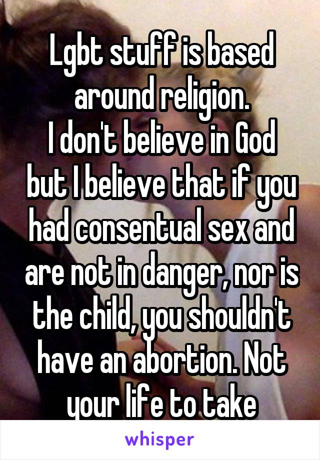 Lgbt stuff is based around religion.
I don't believe in God but I believe that if you had consentual sex and are not in danger, nor is the child, you shouldn't have an abortion. Not your life to take