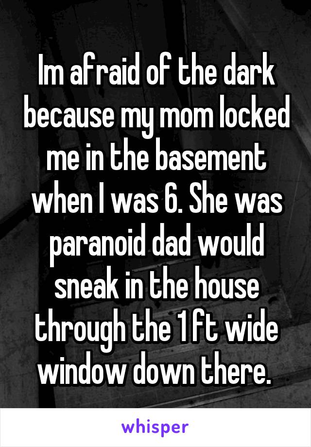 Im afraid of the dark because my mom locked me in the basement when I was 6. She was paranoid dad would sneak in the house through the 1 ft wide window down there. 