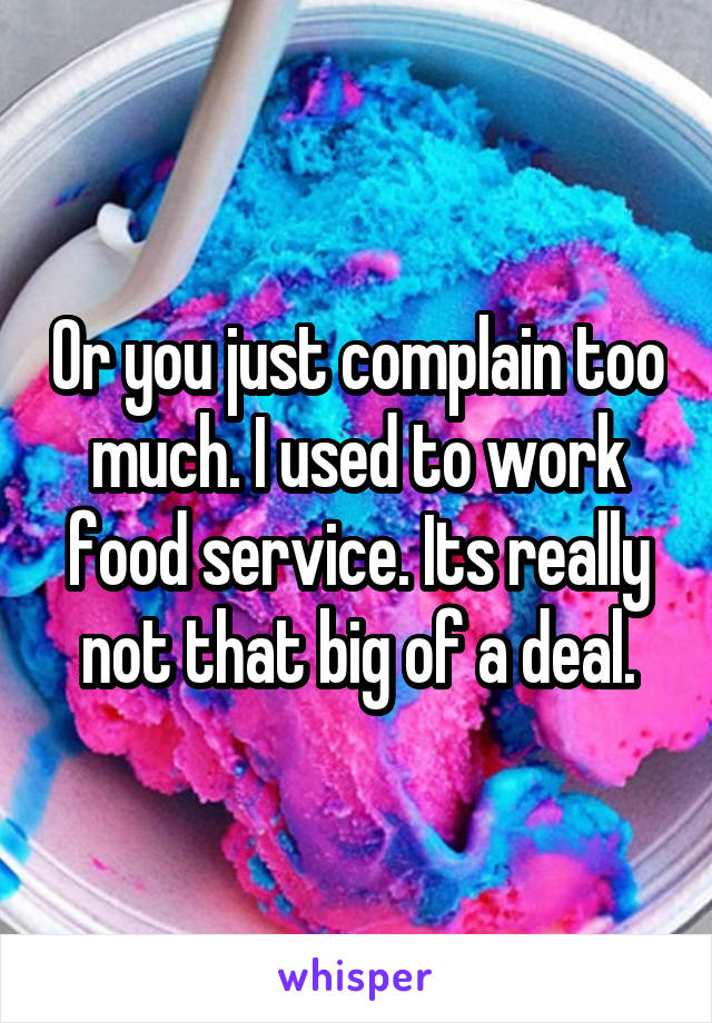 Or you just complain too much. I used to work food service. Its really not that big of a deal.