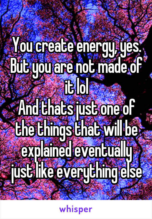 You create energy, yes. But you are not made of it lol
And thats just one of the things that will be explained eventually just like everything else