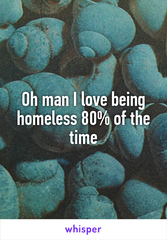 Oh man I love being homeless 80% of the time