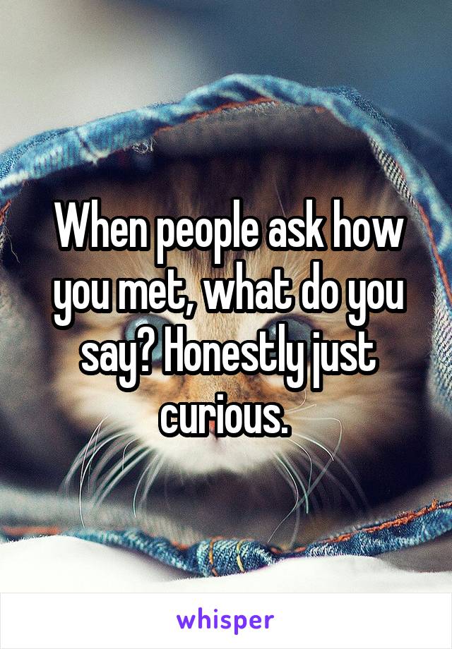 When people ask how you met, what do you say? Honestly just curious. 