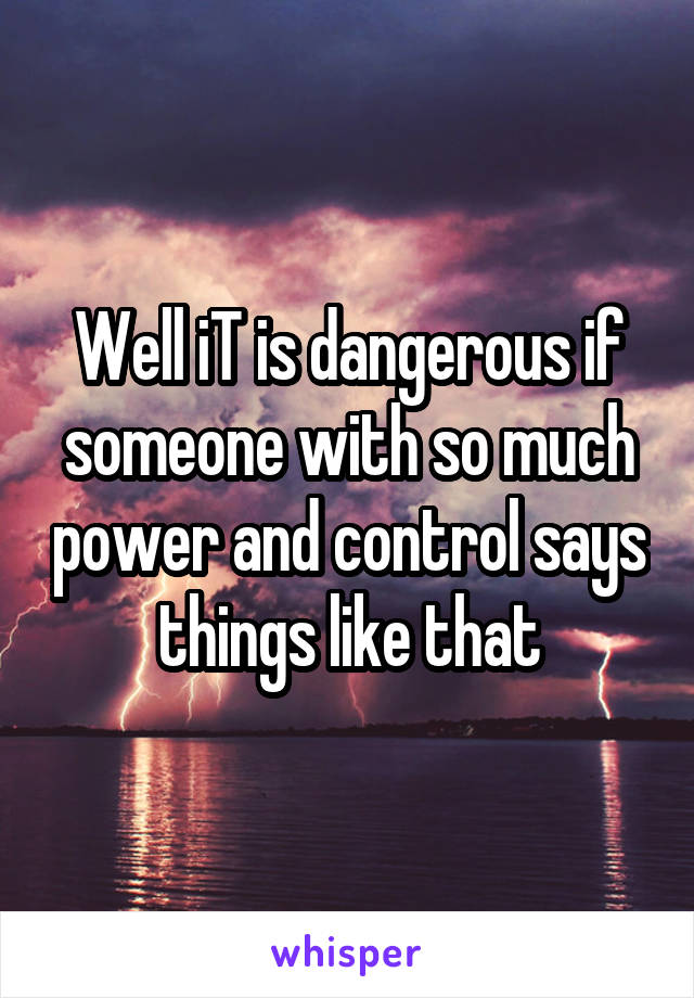 Well iT is dangerous if someone with so much power and control says things like that