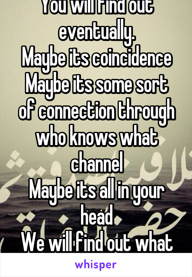 You will find out eventually.
Maybe its coincidence
Maybe its some sort of connection through who knows what channel
Maybe its all in your head
We will find out what exactly with time