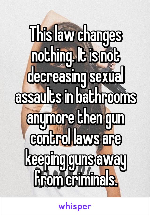 This law changes nothing. It is not decreasing sexual assaults in bathrooms anymore then gun control laws are keeping guns away from criminals.