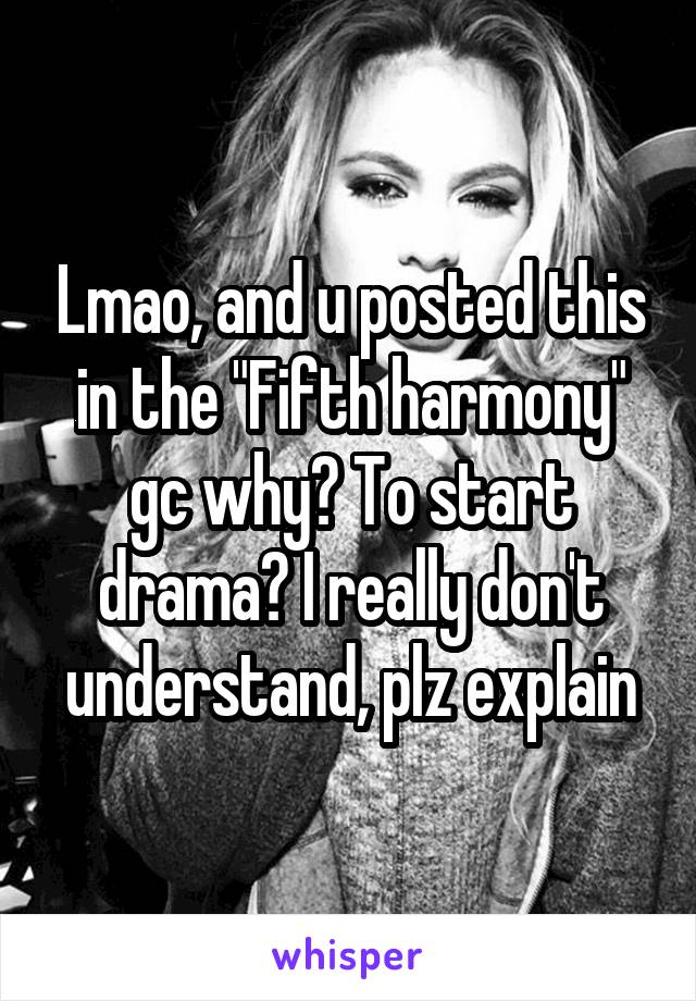 Lmao, and u posted this in the "Fifth harmony" gc why? To start drama? I really don't understand, plz explain