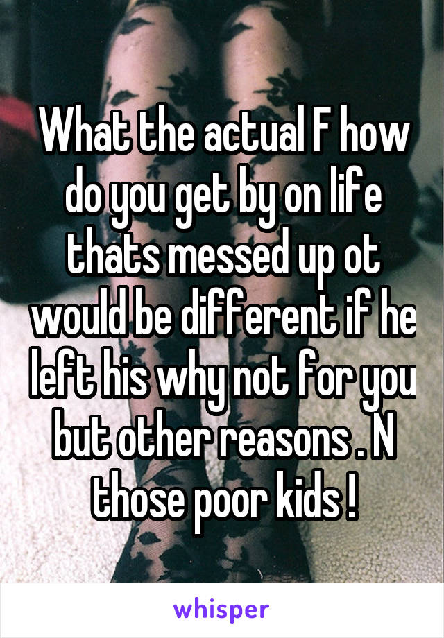 What the actual F how do you get by on life thats messed up ot would be different if he left his why not for you but other reasons . N those poor kids !